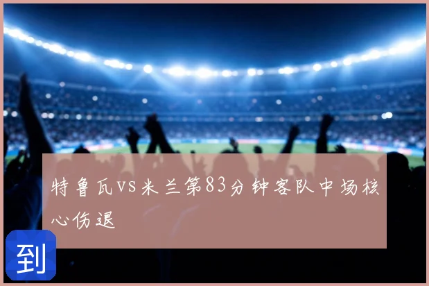 特鲁瓦vs米兰第83分钟客队中场核心伤退